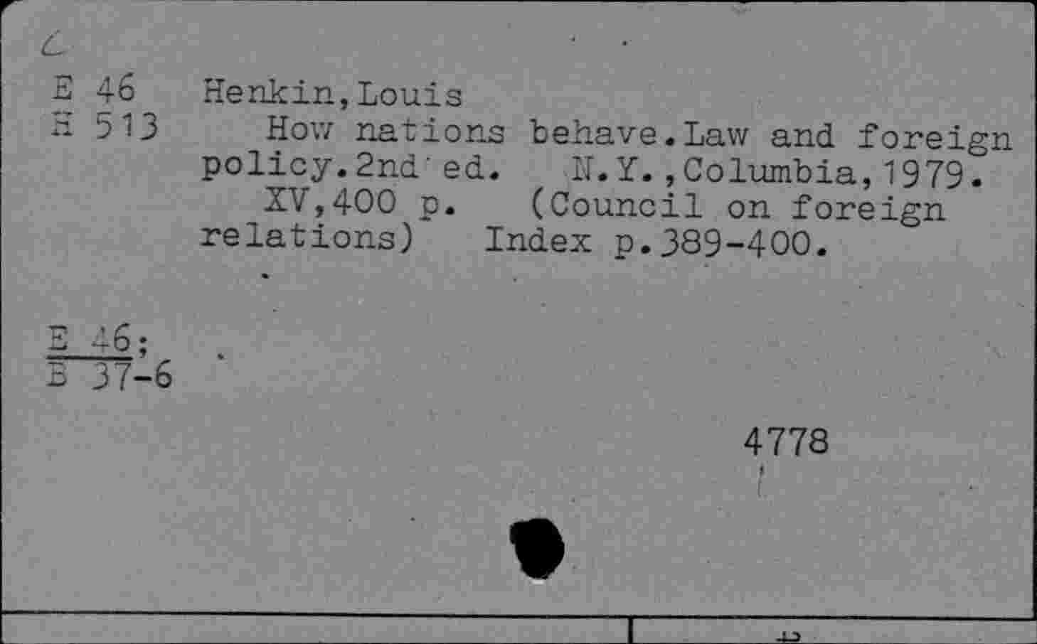 ﻿E 46 Henkin,Louis
b13 How nations behave «Law and foreign policy.2nd'ed. N.Y.,Columbia,1979.* XV,400 p. (Council on foreign relations) Index p.389-400.
3 37-6
4778